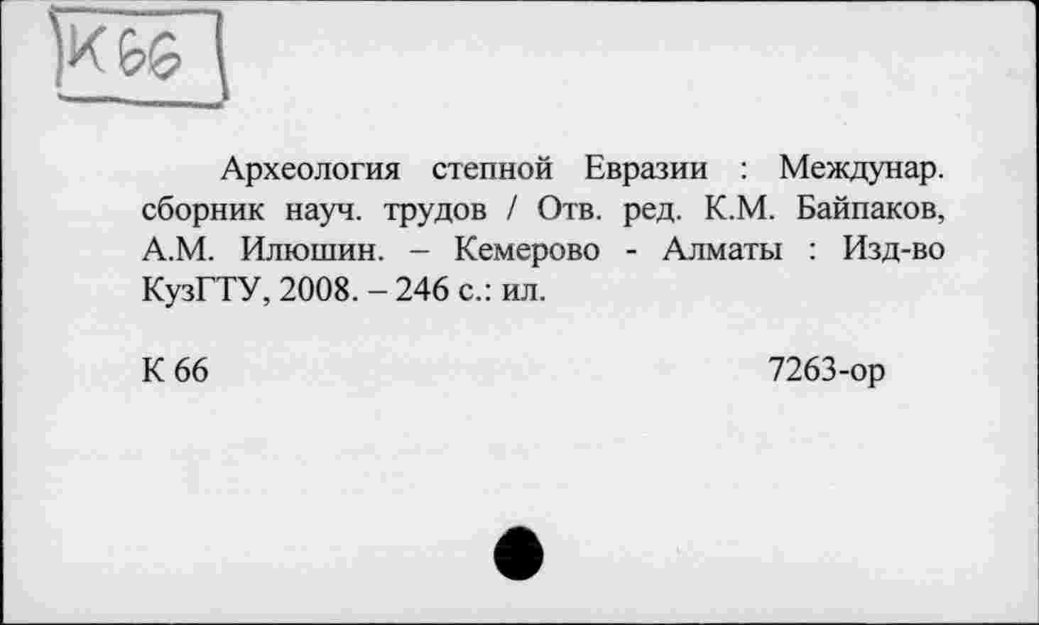 ﻿Археология степной Евразии : Междунар. сборник науч, трудов / Отв. ред. К.М. Байпаков, А.М. Илюшин. - Кемерово - Алматы : Изд-во КузГТУ, 2008.-246 с.: ил.
К 66
7263-ор